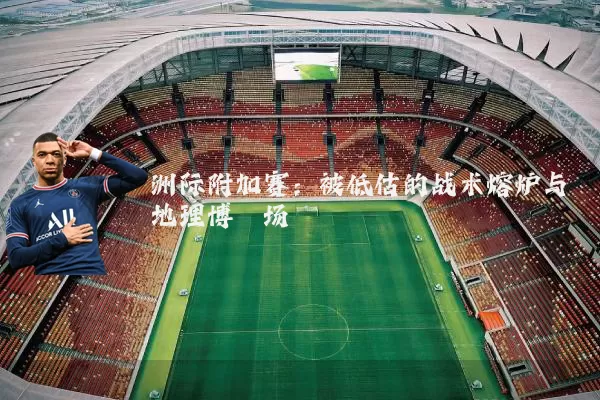 洲际附加赛:被低估的战术熔炉与地理博弈场